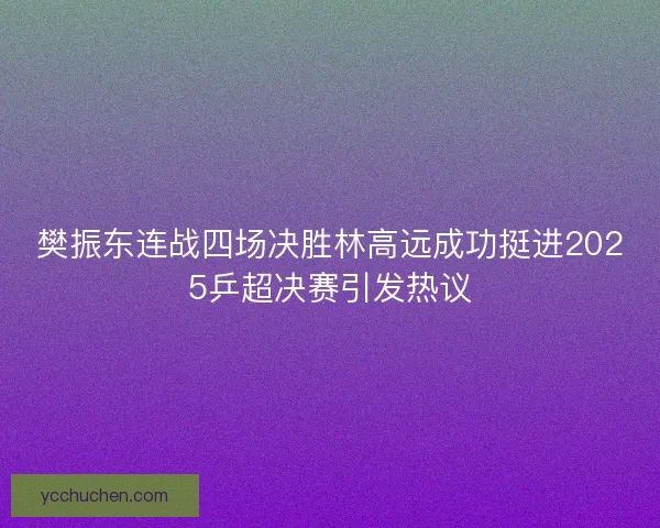 樊振东连战四场决胜林高远成功挺进2025乒超决赛引发热议 樊振东连战四场决胜林高远成功挺进2025乒超决赛引发热议