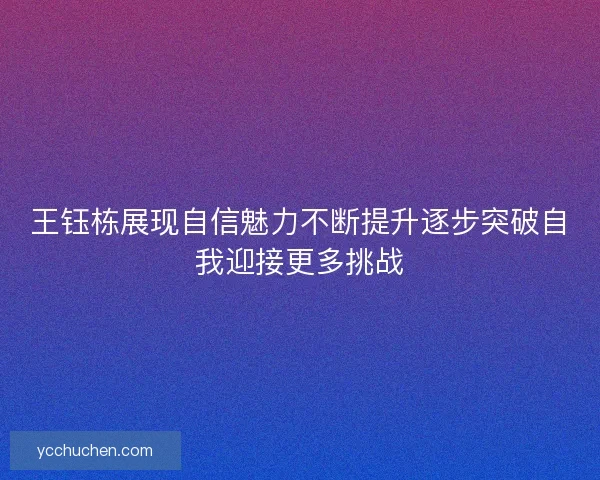 王钰栋展现自信魅力不断提升逐步突破自我迎接更多挑战