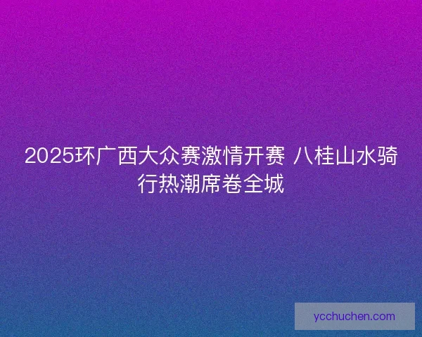 2025环广西大众赛激情开赛 八桂山水骑行热潮席卷全城