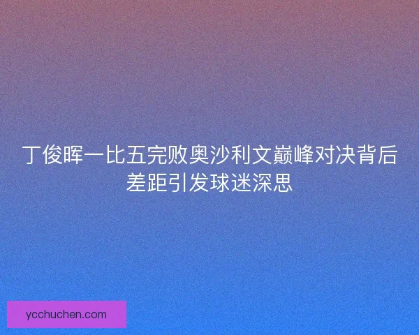 丁俊晖一比五完败奥沙利文巅峰对决背后差距引发球迷深思