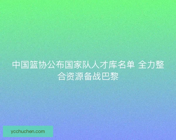 中国篮协公布国家队人才库名单 全力整合资源备战巴黎