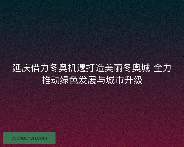 延庆借力冬奥机遇打造美丽冬奥城 全力推动绿色发展与城市升级