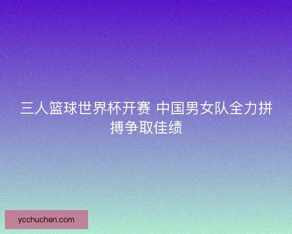 三人篮球世界杯开赛 中国男女队全力拼搏争取佳绩