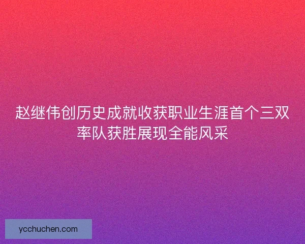 赵继伟创历史成就收获职业生涯首个三双率队获胜展现全能风采 赵继伟创历史成就收获职业生涯首个三双率队获胜展现全能风采