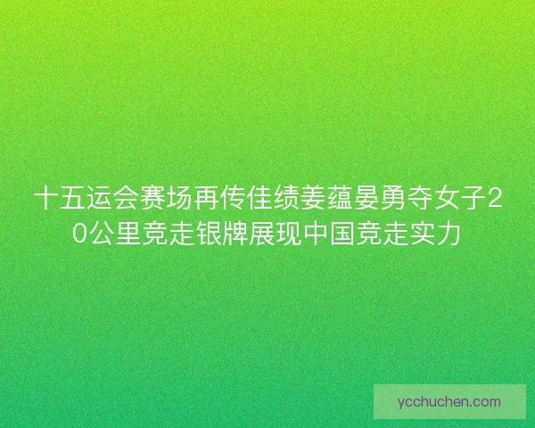十五运会赛场再传佳绩姜蕴晏勇夺女子20公里竞走银牌展现中国竞走实力