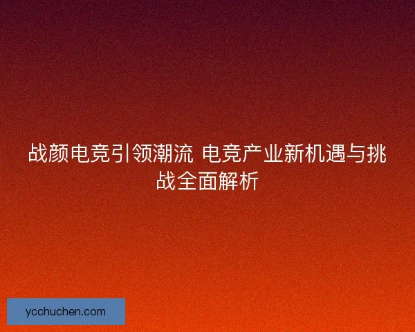 战颜电竞引领潮流 电竞产业新机遇与挑战全面解析 战颜电竞引领潮流 电竞产业新机遇与挑战全面解析