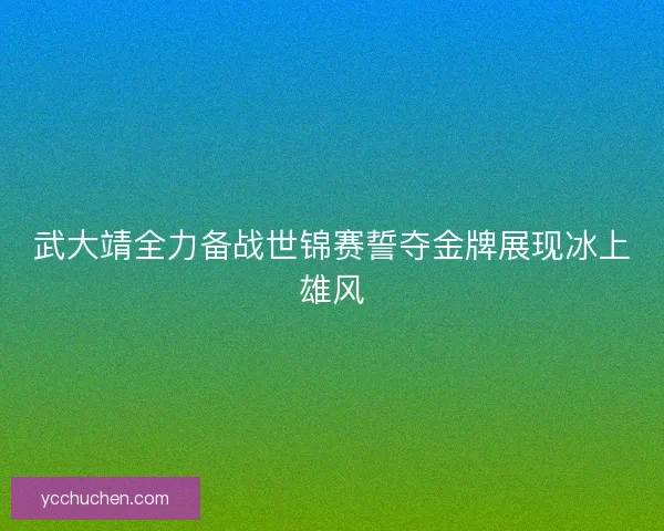 武大靖全力备战世锦赛誓夺金牌展现冰上雄风