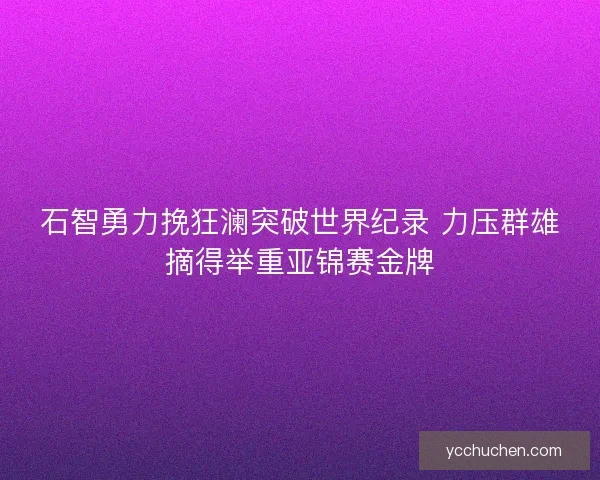 石智勇力挽狂澜突破世界纪录 力压群雄摘得举重亚锦赛金牌