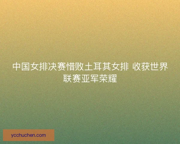 中国女排决赛惜败土耳其女排 收获世界联赛亚军荣耀 中国女排决赛惜败土耳其女排 收获世界联赛亚军荣耀