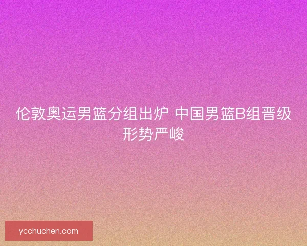 伦敦奥运男篮分组出炉 中国男篮B组晋级形势严峻 伦敦奥运男篮分组出炉 中国男篮B组晋级形势严峻