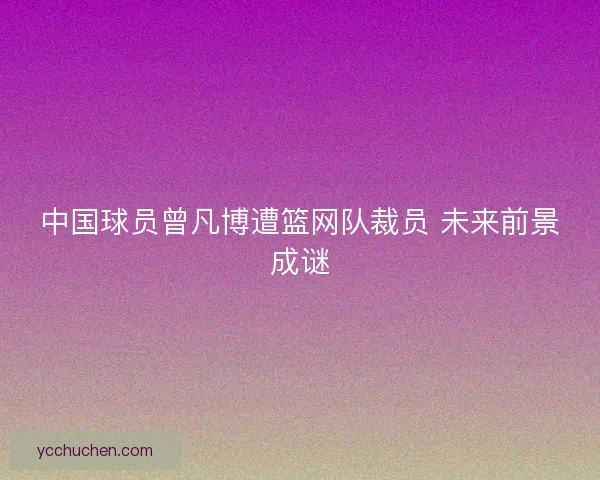 中国球员曾凡博遭篮网队裁员 未来前景成谜 中国球员曾凡博遭篮网队裁员 未来前景成谜