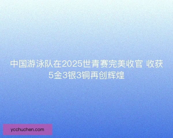 中国游泳队在2025世青赛完美收官 收获5金3银3铜再创辉煌 中国游泳队在2025世青赛完美收官 收获5金3银3铜再创辉煌