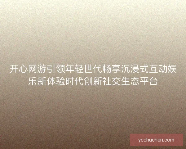 开心网游引领年轻世代畅享沉浸式互动娱乐新体验时代创新社交生态平台 开心网游引领年轻世代畅享沉浸式互动娱乐新体验时代创新社交生态平台