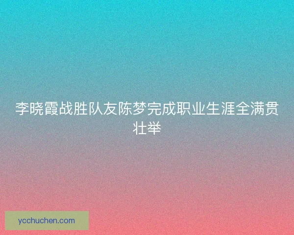 李晓霞战胜队友陈梦完成职业生涯全满贯壮举 李晓霞战胜队友陈梦完成职业生涯全满贯壮举